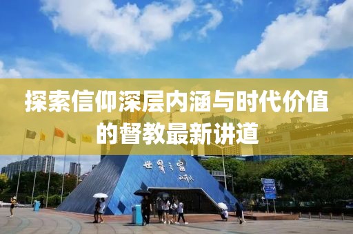 探索信仰深层内涵与时代价值的督教最新讲道