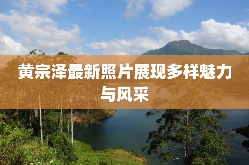 黄宗泽最新照片展现多样魅力与风采