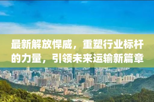 最新解放悍威，重塑行业标杆的力量，引领未来运输新篇章