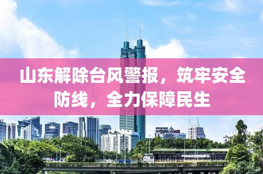 山东解除台风警报，筑牢安全防线，全力保障民生