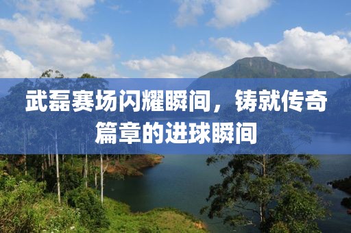 武磊赛场闪耀瞬间，铸就传奇篇章的进球瞬间