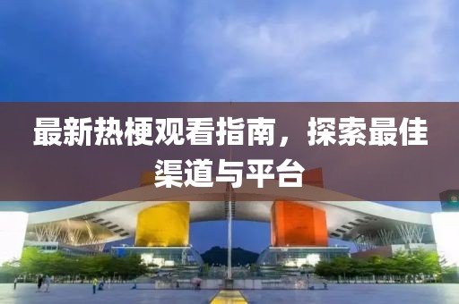 最新热梗观看指南，探索最佳渠道与平台