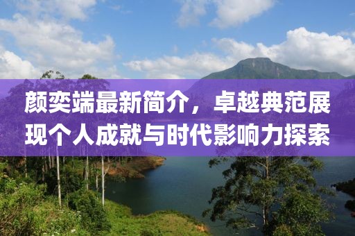 颜奕端最新简介，卓越典范展现个人成就与时代影响力探索