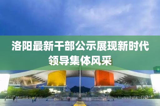 洛阳最新干部公示展现新时代领导集体风采