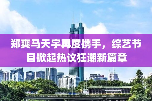 郑爽马天宇再度携手，综艺节目掀起热议狂潮新篇章