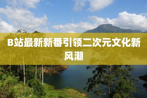 B站最新新番引领二次元文化新风潮