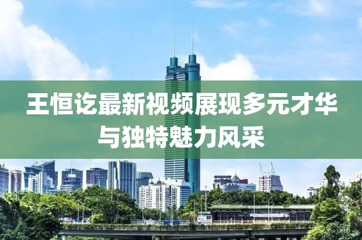 王恒讫最新视频展现多元才华与独特魅力风采