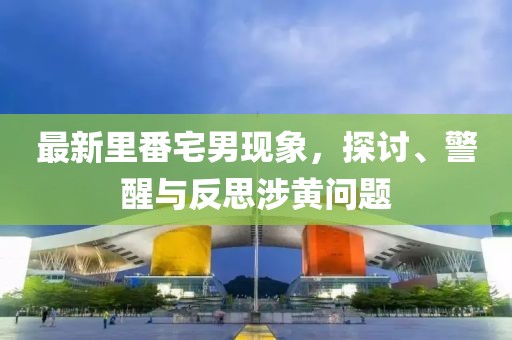 最新里番宅男现象，探讨、警醒与反思涉黄问题