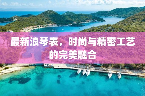 最新浪琴表，时尚与精密工艺的完美融合