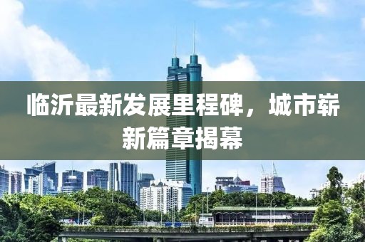 临沂最新发展里程碑，城市崭新篇章揭幕