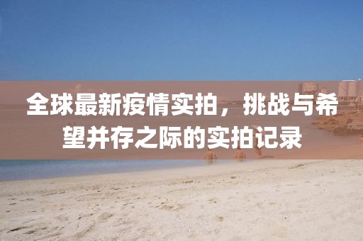 全球最新疫情实拍，挑战与希望并存之际的实拍记录