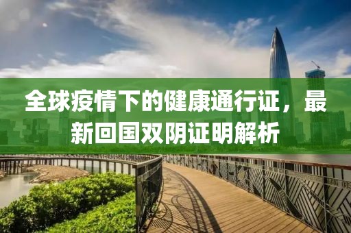 全球疫情下的健康通行证，最新回国双阴证明解析