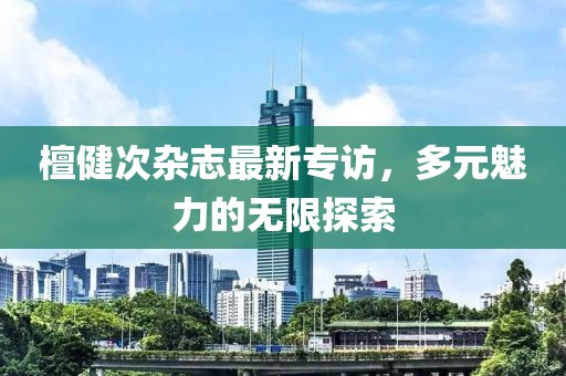 檀健次杂志最新专访，多元魅力的无限探索