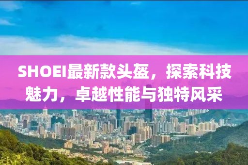 SHOEI最新款头盔，探索科技魅力，卓越性能与独特风采