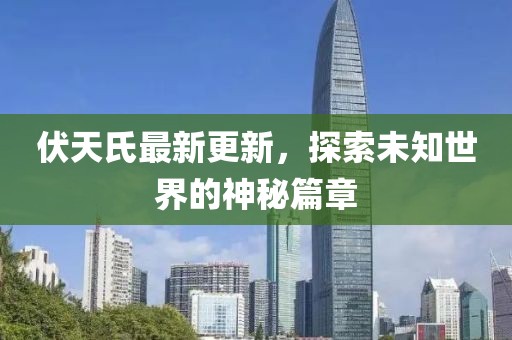 伏天氏最新更新，探索未知世界的神秘篇章