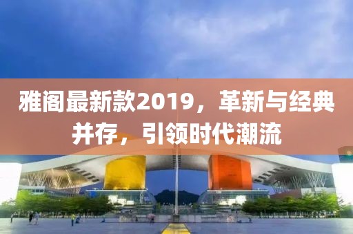 雅阁最新款2019，革新与经典并存，引领时代潮流