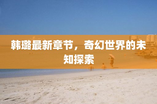 韩璐最新章节，奇幻世界的未知探索