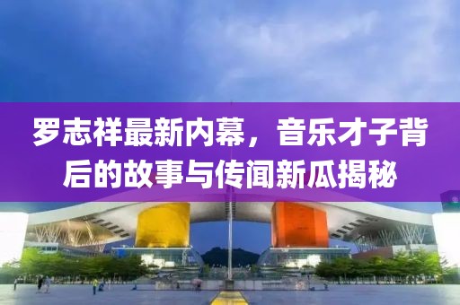 罗志祥最新内幕，音乐才子背后的故事与传闻新瓜揭秘