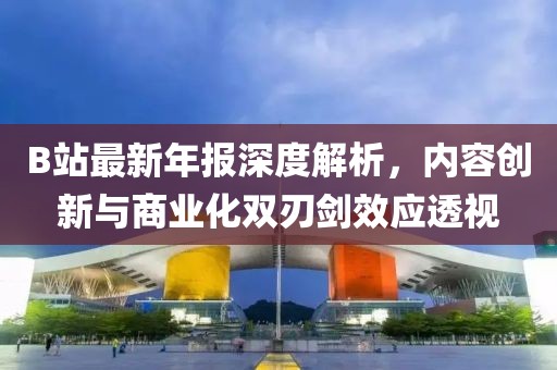 B站最新年报深度解析，内容创新与商业化双刃剑效应透视
