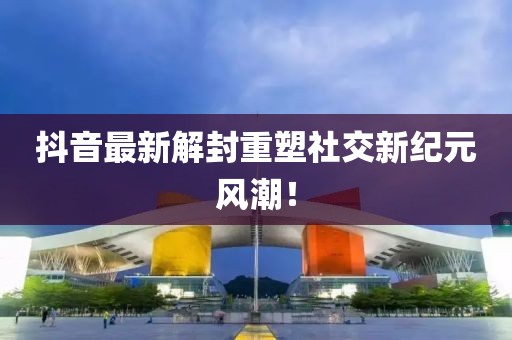 抖音最新解封重塑社交新纪元风潮！