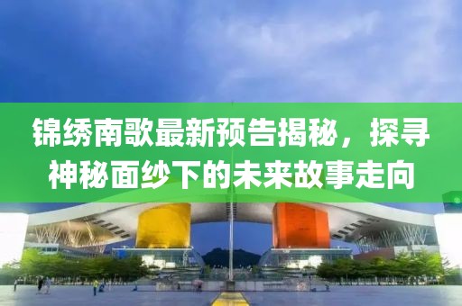 锦绣南歌最新预告揭秘，探寻神秘面纱下的未来故事走向