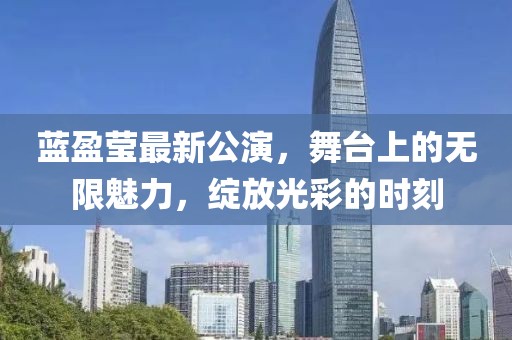 蓝盈莹最新公演，舞台上的无限魅力，绽放光彩的时刻