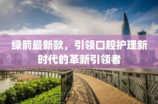 绿箭最新款，引领口腔护理新时代的革新引领者