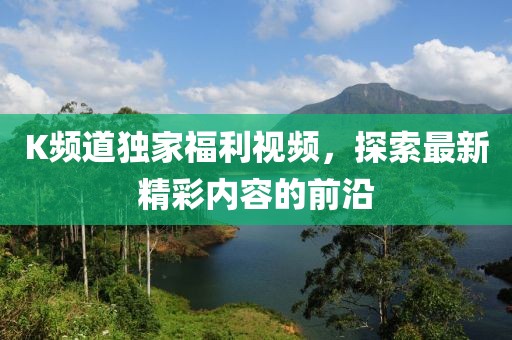 K频道独家福利视频，探索最新精彩内容的前沿