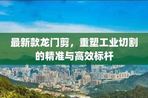 最新款龙门剪，重塑工业切割的精准与高效标杆