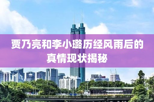 贾乃亮和李小璐历经风雨后的真情现状揭秘
