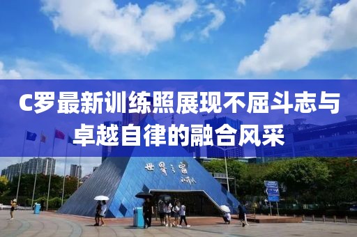 C罗最新训练照展现不屈斗志与卓越自律的融合风采