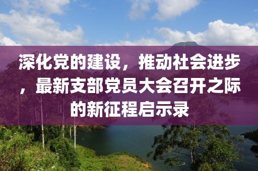 深化党的建设，推动社会进步，最新支部党员大会召开之际的新征程启示录