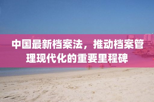 中国最新档案法，推动档案管理现代化的重要里程碑