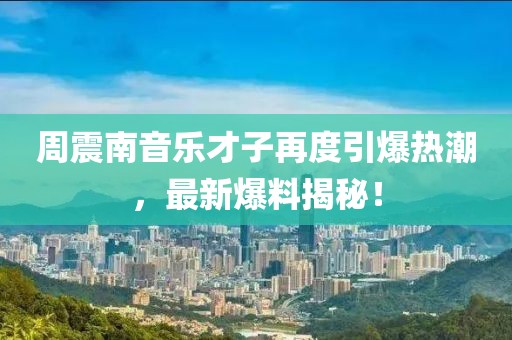 周震南音乐才子再度引爆热潮，最新爆料揭秘！