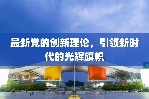 最新党的创新理论，引领新时代的光辉旗帜