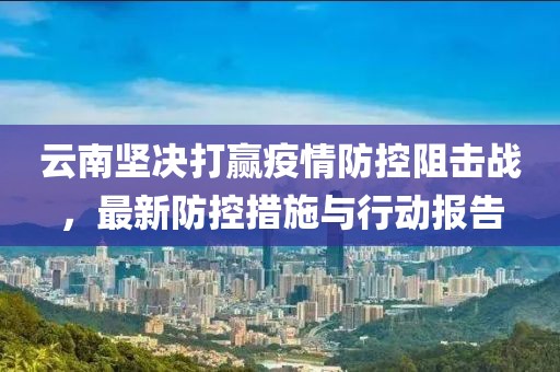 云南坚决打赢疫情防控阻击战，最新防控措施与行动报告