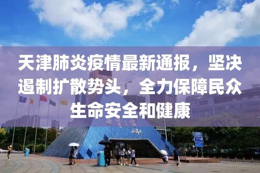 天津肺炎疫情最新通报，坚决遏制扩散势头，全力保障民众生命安全和健康