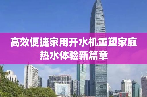 高效便捷家用开水机重塑家庭热水体验新篇章
