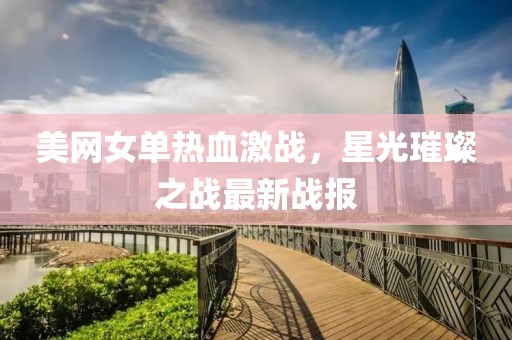 美网女单热血激战，星光璀璨之战最新战报