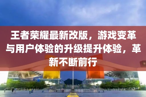 王者荣耀最新改版，游戏变革与用户体验的升级提升体验，革新不断前行