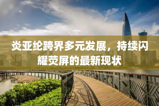 炎亚纶跨界多元发展，持续闪耀荧屏的最新现状