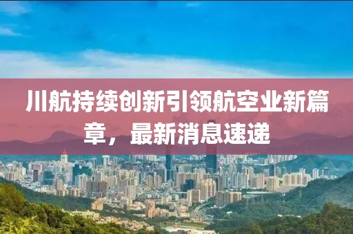 川航持续创新引领航空业新篇章，最新消息速递