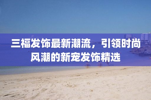 三福发饰最新潮流，引领时尚风潮的新宠发饰精选