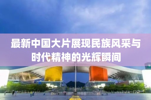 最新中国大片展现民族风采与时代精神的光辉瞬间