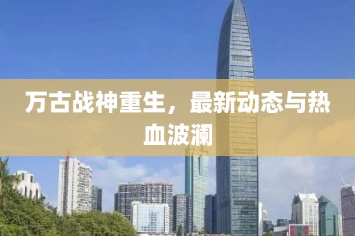 万古战神重生，最新动态与热血波澜