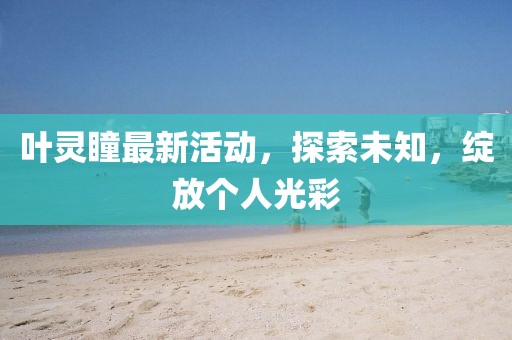 叶灵瞳最新活动，探索未知，绽放个人光彩