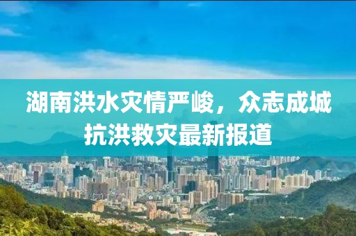 湖南洪水灾情严峻，众志成城抗洪救灾最新报道