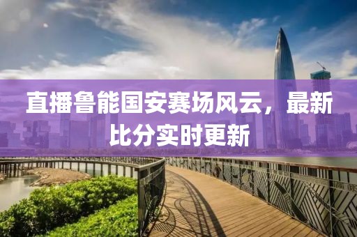直播鲁能国安赛场风云，最新比分实时更新
