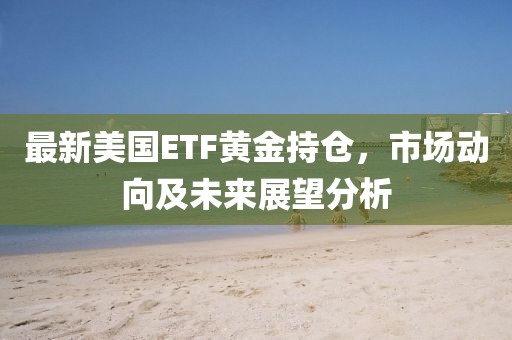 最新美国ETF黄金持仓，市场动向及未来展望分析