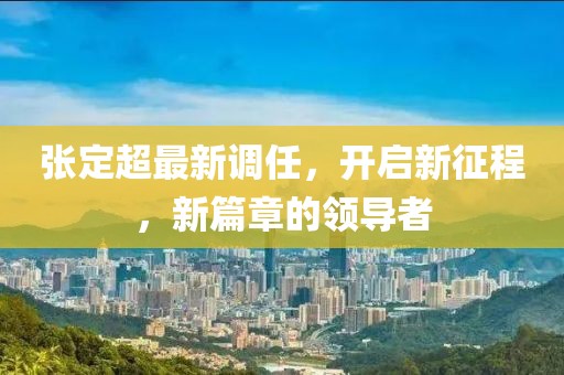 张定超最新调任，开启新征程，新篇章的领导者